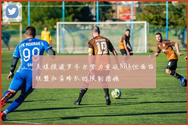 美媒报道罗齐尔努力重返NBA但面临联盟和黄蜂队的限制措施