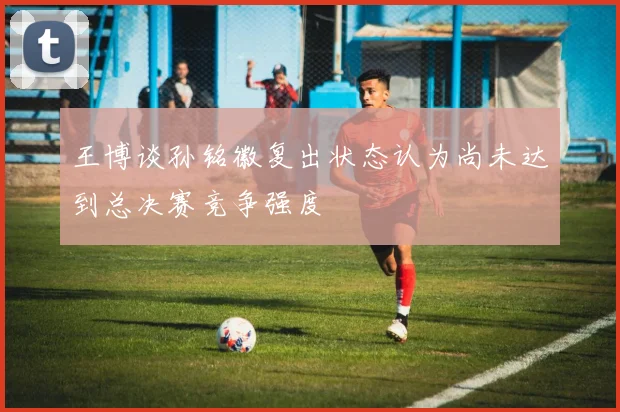 王博谈孙铭徽复出状态认为尚未达到总决赛竞争强度