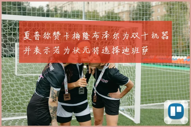 夏普称赞卡梅隆布泽尔为双十机器并表示若为状元将选择迪班萨