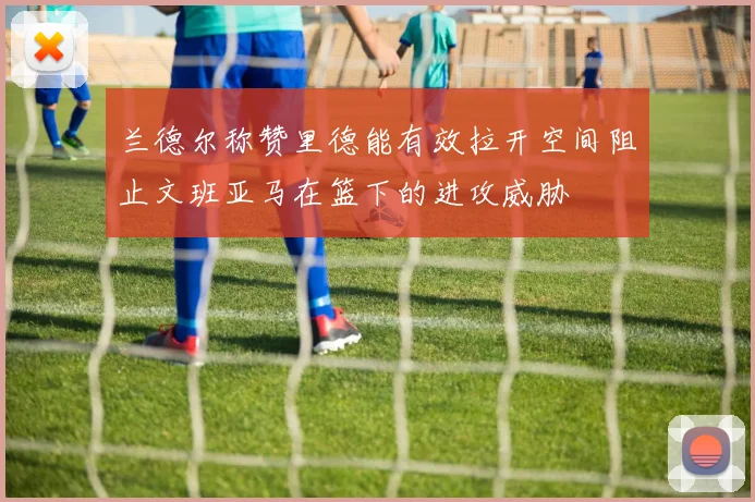 兰德尔称赞里德能有效拉开空间阻止文班亚马在篮下的进攻威胁