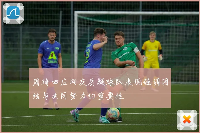 周琦回应网友质疑球队表现强调团结与共同努力的重要性