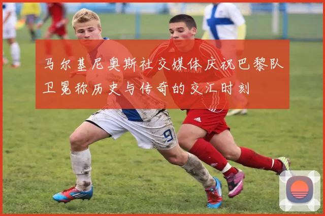 马尔基尼奥斯社交媒体庆祝巴黎队卫冕称历史与传奇的交汇时刻