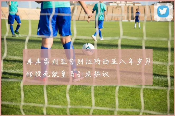 库库雷利亚告别拉玛西亚八年岁月转投死敌皇马引发热议