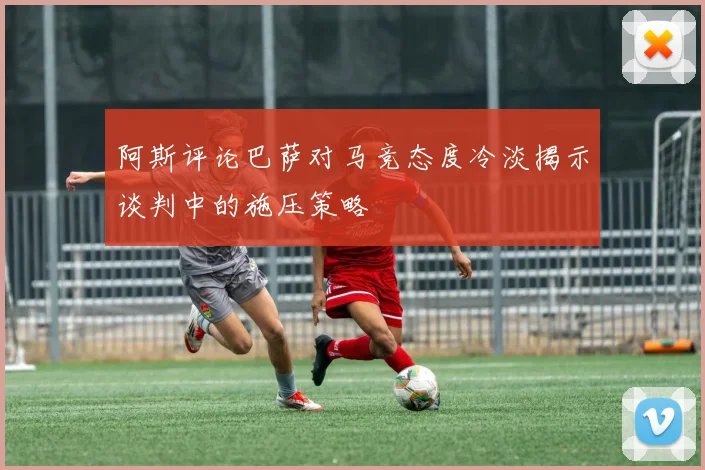 阿斯评论巴萨对马竞态度冷淡揭示谈判中的施压策略