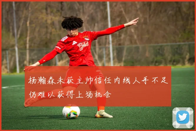 杨瀚森未获主帅信任内线人手不足仍难以获得上场机会