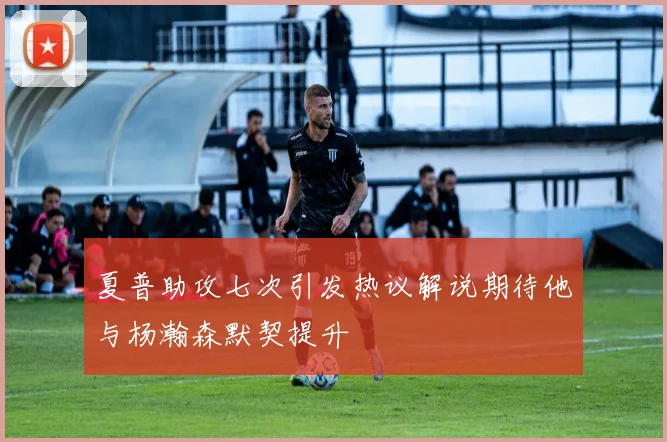 夏普助攻七次引发热议解说期待他与杨瀚森默契提升