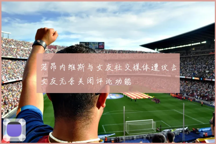 若昂内维斯与女友社交媒体遭攻击女友无奈关闭评论功能