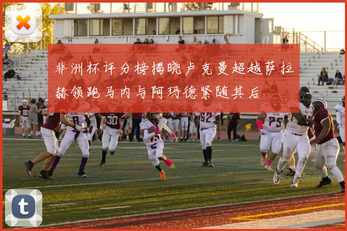 非洲杯评分榜揭晓卢克曼超越萨拉赫领跑马内与阿玛德紧随其后