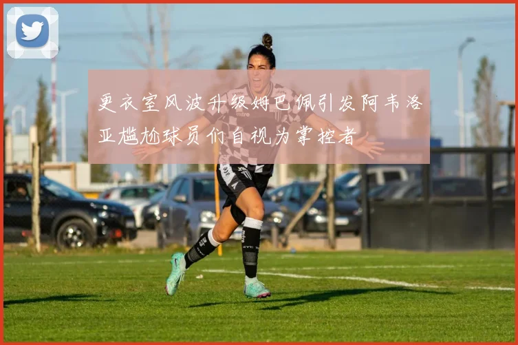 更衣室风波升级姆巴佩引发阿韦洛亚尴尬球员们自视为掌控者
