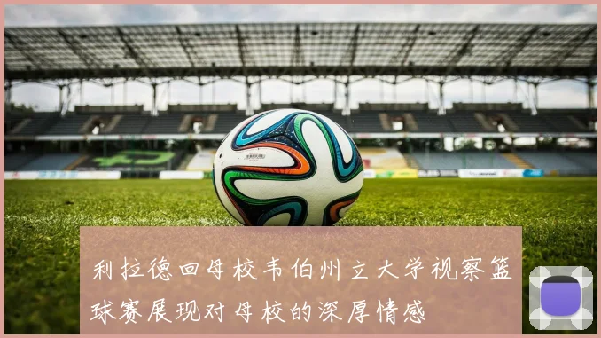 利拉德回母校韦伯州立大学视察篮球赛展现对母校的深厚情感