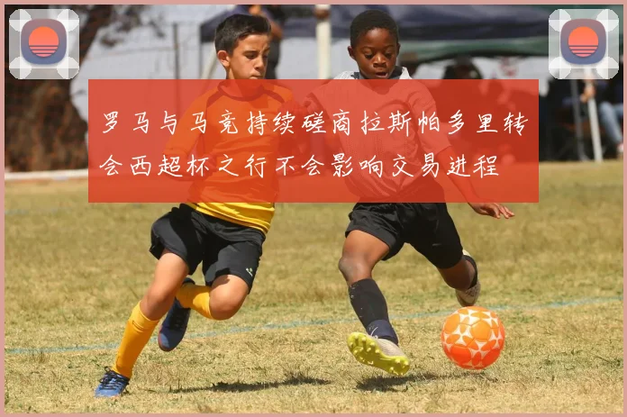 罗马与马竞持续磋商拉斯帕多里转会西超杯之行不会影响交易进程