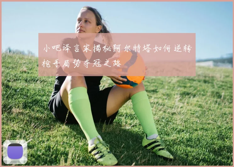 小吧译言家揭秘阿尔特塔如何逆转枪手局势夺冠之路
