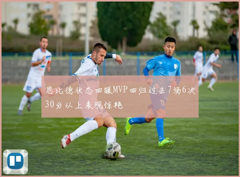 恩比德状态回暖MVP回归过去7场6次30分以上表现惊艳