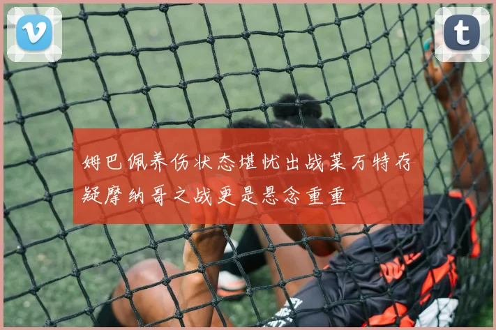 姆巴佩养伤状态堪忧出战莱万特存疑摩纳哥之战更是悬念重重