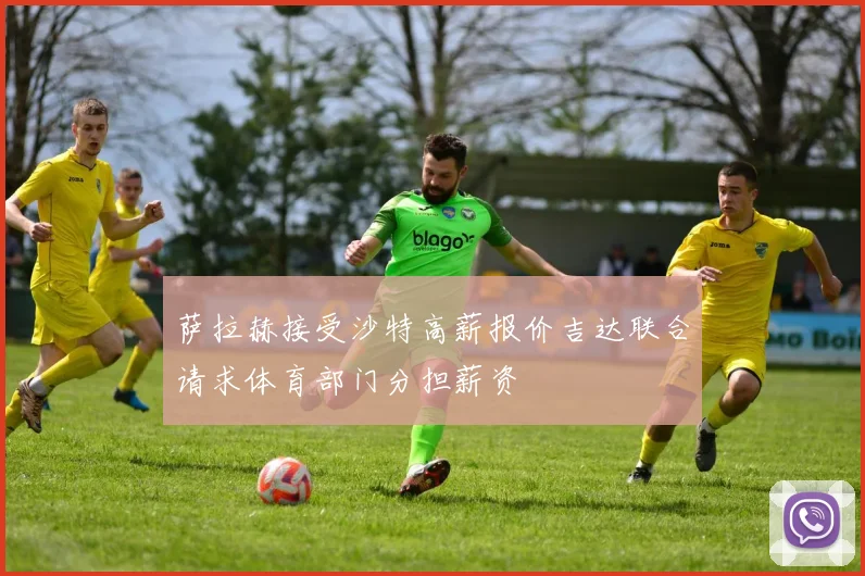 萨拉赫接受沙特高薪报价吉达联合请求体育部门分担薪资