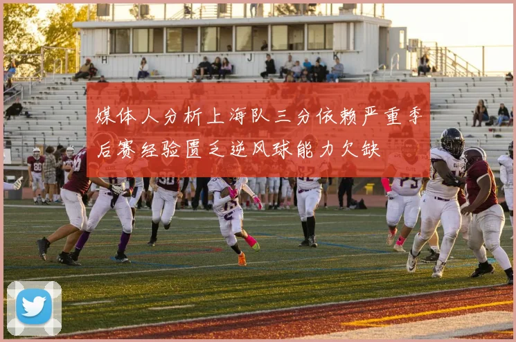 媒体人分析上海队三分依赖严重季后赛经验匮乏逆风球能力欠缺